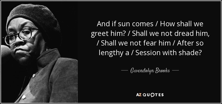 And if sun comes / How shall we greet him? / Shall we not dread him, / Shall we not fear him / After so lengthy a / Session with shade? - Gwendolyn Brooks