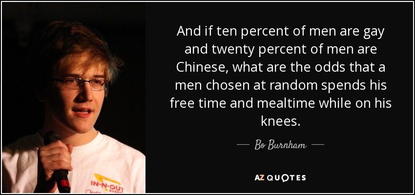 And if ten percent of men are gay and twenty percent of men are Chinese, what are the odds that a men chosen at random spends his free time and mealtime while on his knees. - Bo Burnham