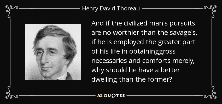 And if the civilized man's pursuits are no worthier than the savage's, if he is employed the greater part of his life in obtaininggross necessaries and comforts merely, why should he have a better dwelling than the former? - Henry David Thoreau