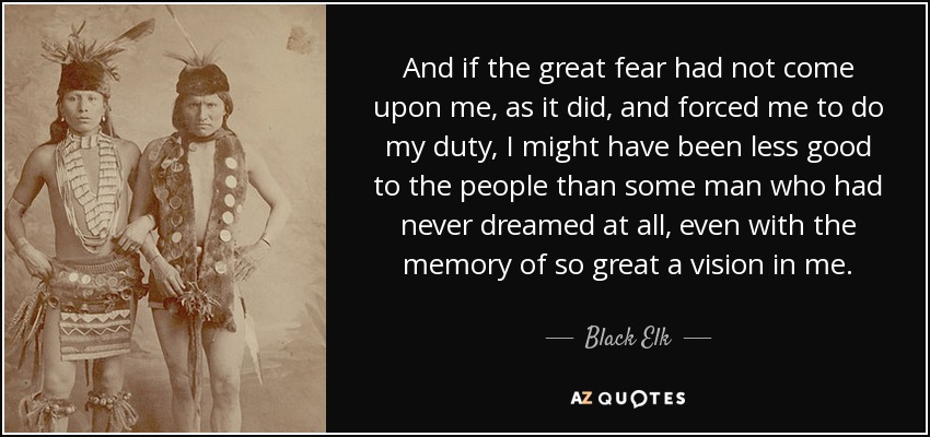 And if the great fear had not come upon me, as it did, and forced me to do my duty, I might have been less good to the people than some man who had never dreamed at all, even with the memory of so great a vision in me. - Black Elk
