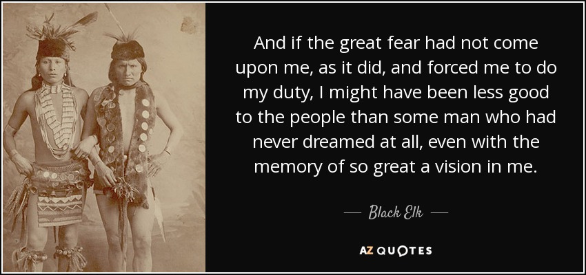 And if the great fear had not come upon me, as it did, and forced me to do my duty, I might have been less good to the people than some man who had never dreamed at all, even with the memory of so great a vision in me. - Black Elk