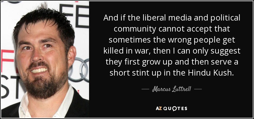And if the liberal media and political community cannot accept that sometimes the wrong people get killed in war, then I can only suggest they first grow up and then serve a short stint up in the Hindu Kush. - Marcus Luttrell
