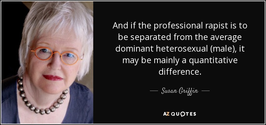 And if the professional rapist is to be separated from the average dominant heterosexual (male), it may be mainly a quantitative difference. - Susan Griffin