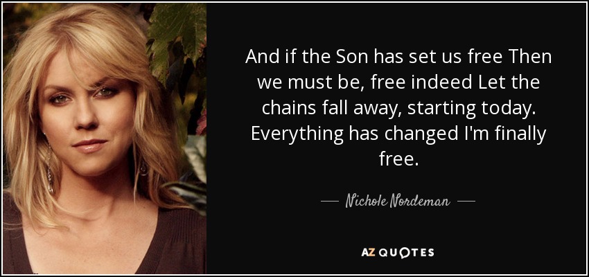 And if the Son has set us free Then we must be, free indeed Let the chains fall away, starting today. Everything has changed I'm finally free. - Nichole Nordeman