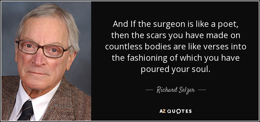 And If the surgeon is like a poet, then the scars you have made on countless bodies are like verses into the fashioning of which you have poured your soul. - Richard Selzer