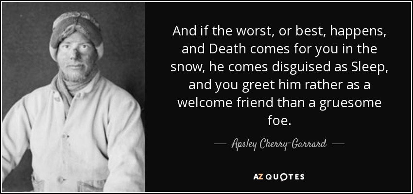 And if the worst, or best, happens, and Death comes for you in the snow, he comes disguised as Sleep, and you greet him rather as a welcome friend than a gruesome foe. - Apsley Cherry-Garrard