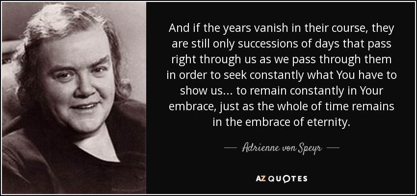 And if the years vanish in their course, they are still only successions of days that pass right through us as we pass through them in order to seek constantly what You have to show us... to remain constantly in Your embrace, just as the whole of time remains in the embrace of eternity. - Adrienne von Speyr