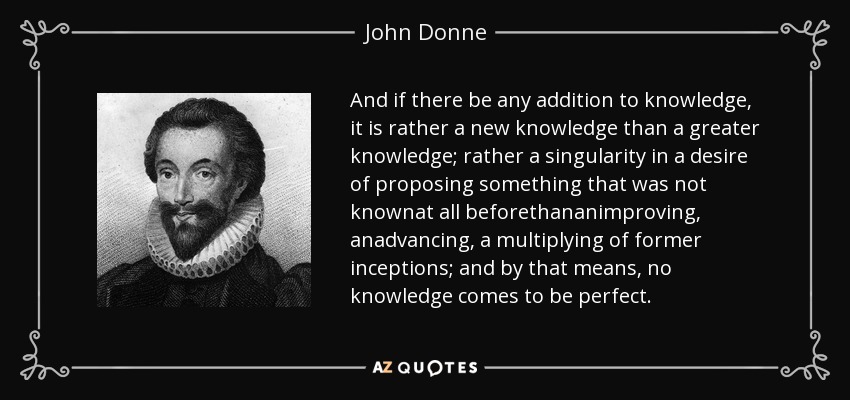 And if there be any addition to knowledge, it is rather a new knowledge than a greater knowledge; rather a singularity in a desire of proposing something that was not knownat all beforethananimproving, anadvancing, a multiplying of former inceptions; and by that means, no knowledge comes to be perfect. - John Donne