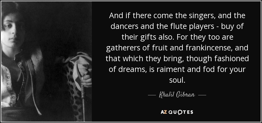 And if there come the singers, and the dancers and the flute players - buy of their gifts also. For they too are gatherers of fruit and frankincense, and that which they bring, though fashioned of dreams, is raiment and fod for your soul. - Khalil Gibran