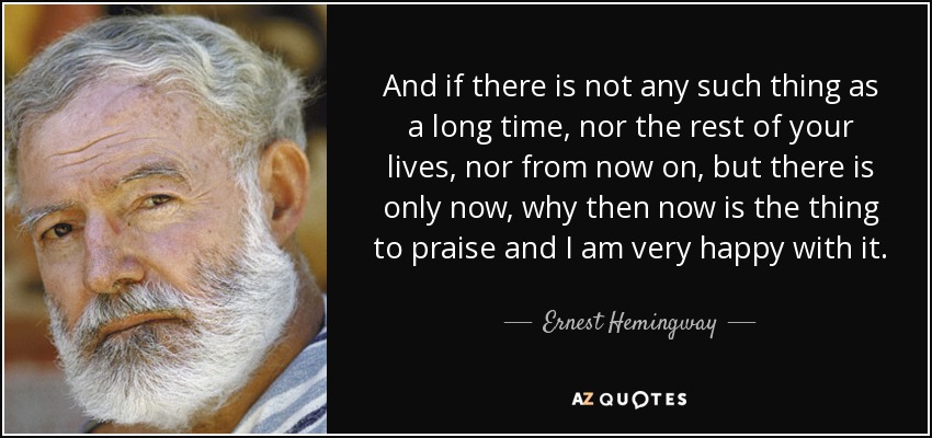And if there is not any such thing as a long time, nor the rest of your lives, nor from now on, but there is only now, why then now is the thing to praise and I am very happy with it. - Ernest Hemingway