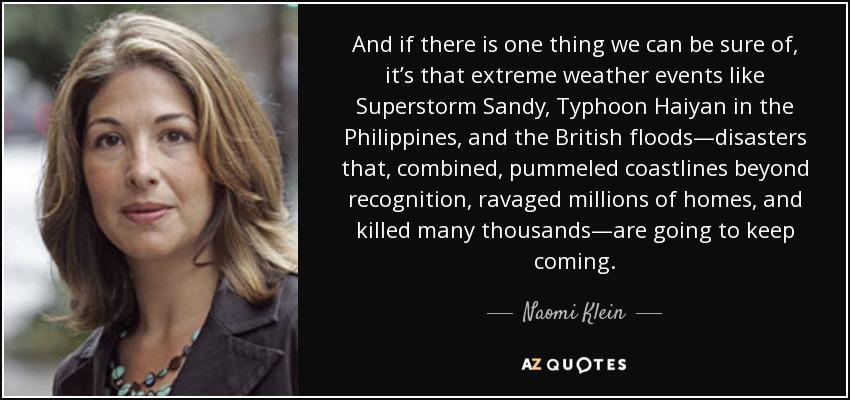 And if there is one thing we can be sure of, it’s that extreme weather events like Superstorm Sandy, Typhoon Haiyan in the Philippines, and the British floods—disasters that, combined, pummeled coastlines beyond recognition, ravaged millions of homes, and killed many thousands—are going to keep coming. - Naomi Klein
