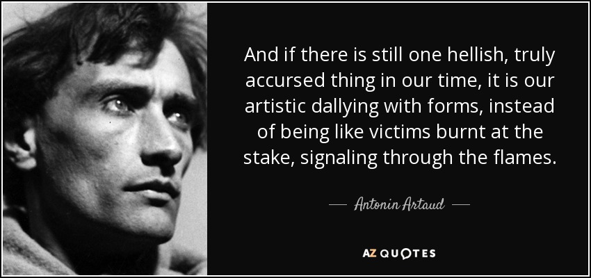 And if there is still one hellish, truly accursed thing in our time, it is our artistic dallying with forms, instead of being like victims burnt at the stake, signaling through the flames. - Antonin Artaud