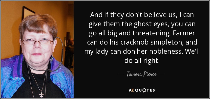 And if they don't believe us, I can give them the ghost eyes, you can go all big and threatening, Farmer can do his cracknob simpleton, and my lady can don her nobleness. We'll do all right. - Tamora Pierce