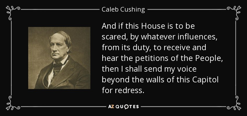 And if this House is to be scared, by whatever influences, from its duty, to receive and hear the petitions of the People, then I shall send my voice beyond the walls of this Capitol for redress. - Caleb Cushing