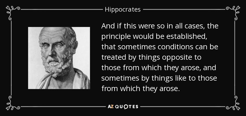 And if this were so in all cases, the principle would be established, that sometimes conditions can be treated by things opposite to those from which they arose, and sometimes by things like to those from which they arose. - Hippocrates