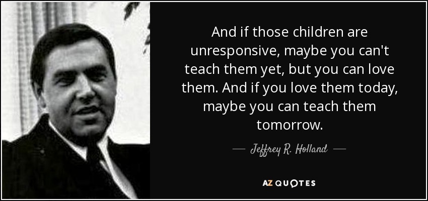 And if those children are unresponsive, maybe you can't teach them yet, but you can love them. And if you love them today, maybe you can teach them tomorrow. - Jeffrey R. Holland