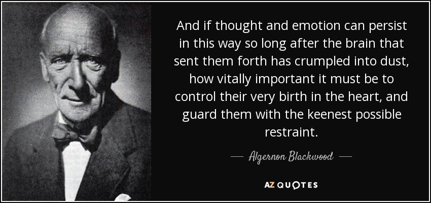 And if thought and emotion can persist in this way so long after the brain that sent them forth has crumpled into dust, how vitally important it must be to control their very birth in the heart, and guard them with the keenest possible restraint. - Algernon Blackwood