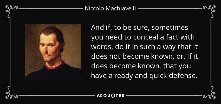 And if, to be sure, sometimes you need to conceal a fact with words, do it in such a way that it does not become known, or, if it does become known, that you have a ready and quick defense. - Niccolo Machiavelli