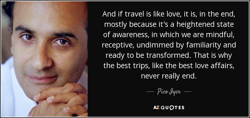 And if travel is like love, it is, in the end, mostly because it's a heightened state of awareness, in which we are mindful, receptive, undimmed by familiarity and ready to be transformed. That is why the best trips, like the best love affairs, never really end. - Pico Iyer