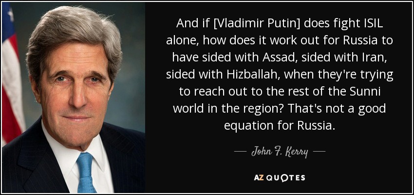And if [Vladimir Putin] does fight ISIL alone, how does it work out for Russia to have sided with Assad, sided with Iran, sided with Hizballah, when they're trying to reach out to the rest of the Sunni world in the region? That's not a good equation for Russia. - John F. Kerry