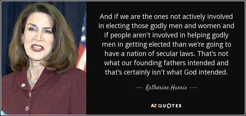 And if we are the ones not actively involved in electing those godly men and women and if people aren't involved in helping godly men in getting elected than we're going to have a nation of secular laws. That's not what our founding fathers intended and that's certainly isn't what God intended. - Katherine Harris
