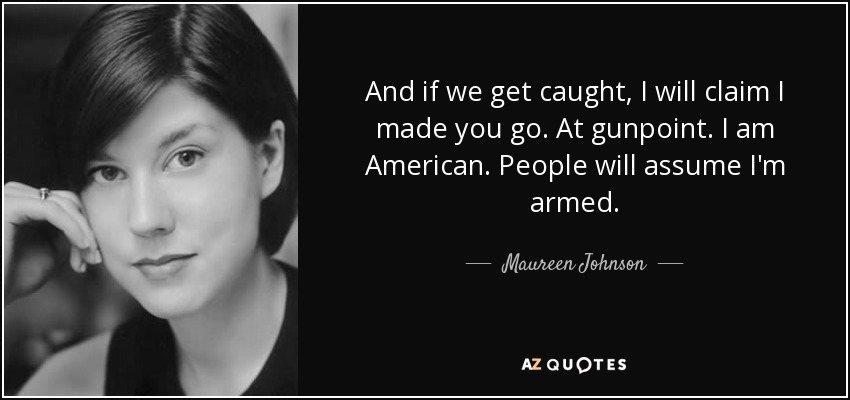And if we get caught, I will claim I made you go. At gunpoint. I am American. People will assume I'm armed. - Maureen Johnson