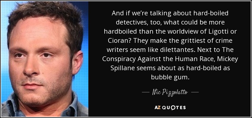 And if we’re talking about hard-boiled detectives, too, what could be more hardboiled than the worldview of Ligotti or Cioran? They make the grittiest of crime writers seem like dilettantes. Next to The Conspiracy Against the Human Race, Mickey Spillane seems about as hard-boiled as bubble gum. - Nic Pizzolatto