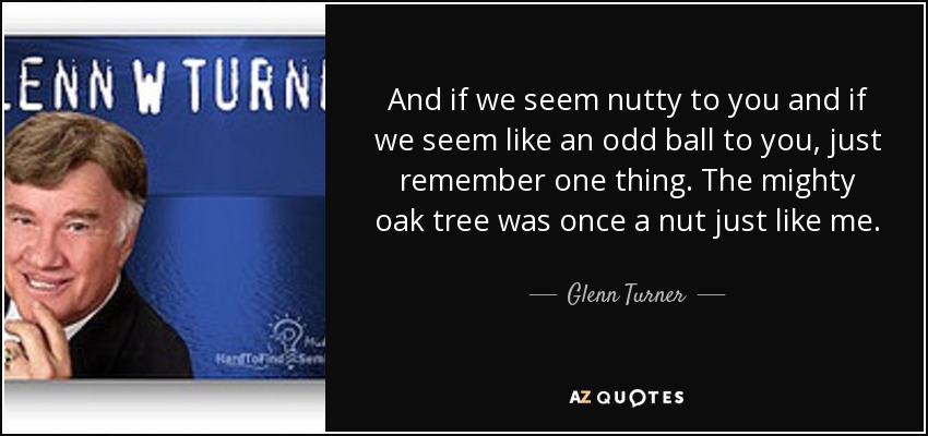 And if we seem nutty to you and if we seem like an odd ball to you, just remember one thing. The mighty oak tree was once a nut just like me. - Glenn Turner