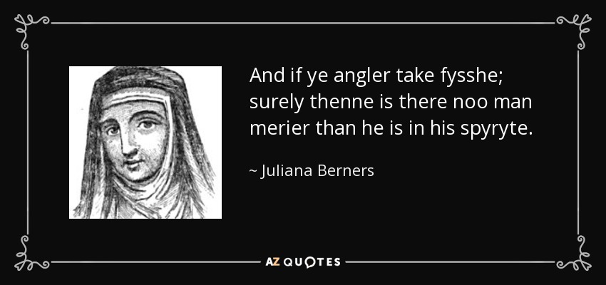And if ye angler take fysshe; surely thenne is there noo man merier than he is in his spyryte. - Juliana Berners