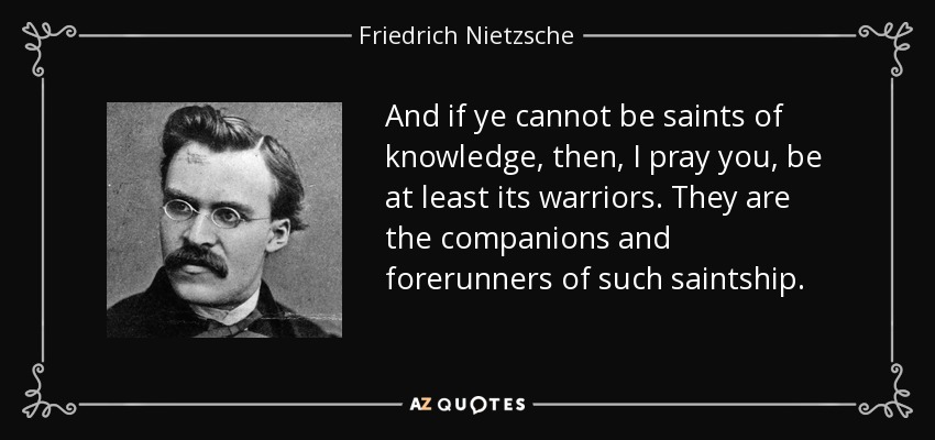 And if ye cannot be saints of knowledge, then, I pray you, be at least its warriors. They are the companions and forerunners of such saintship. - Friedrich Nietzsche