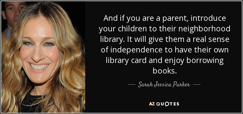 And if you are a parent, introduce your children to their neighborhood library. It will give them a real sense of independence to have their own library card and enjoy borrowing books. - Sarah Jessica Parker