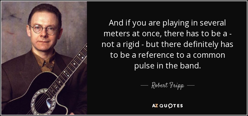 And if you are playing in several meters at once, there has to be a - not a rigid - but there definitely has to be a reference to a common pulse in the band. - Robert Fripp
