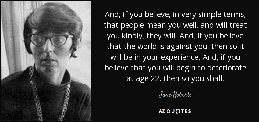 And, if you believe, in very simple terms, that people mean you well, and will treat you kindly, they will. And, if you believe that the world is against you, then so it will be in your experience. And, if you believe that you will begin to deteriorate at age 22, then so you shall. - Jane Roberts