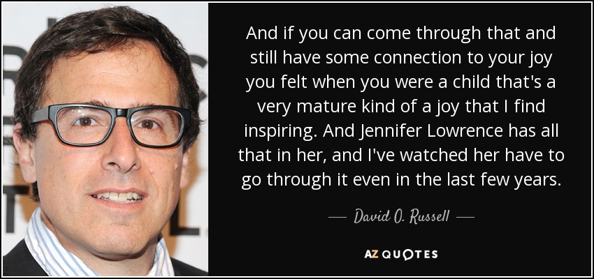 And if you can come through that and still have some connection to your joy you felt when you were a child that's a very mature kind of a joy that I find inspiring. And Jennifer Lowrence has all that in her, and I've watched her have to go through it even in the last few years. - David O. Russell