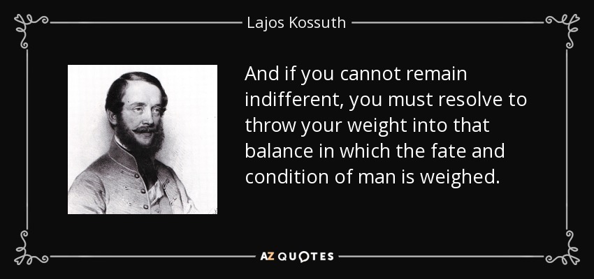 And if you cannot remain indifferent, you must resolve to throw your weight into that balance in which the fate and condition of man is weighed. - Lajos Kossuth