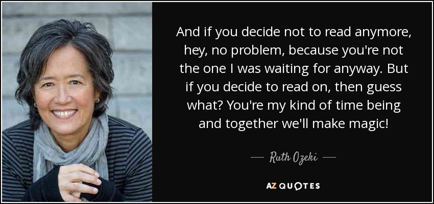 And if you decide not to read anymore, hey, no problem, because you're not the one I was waiting for anyway. But if you decide to read on, then guess what? You're my kind of time being and together we'll make magic! - Ruth Ozeki