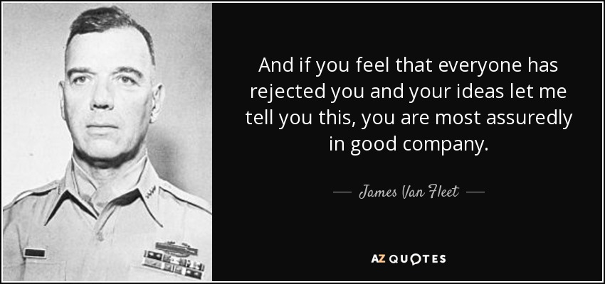 And if you feel that everyone has rejected you and your ideas let me tell you this, you are most assuredly in good company. - James Van Fleet