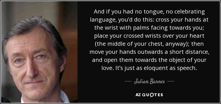 And if you had no tongue, no celebrating language, you’d do this: cross your hands at the wrist with palms facing towards you; place your crossed wrists over your heart (the middle of your chest, anyway); then move your hands outwards a short distance, and open them towards the object of your love. It’s just as eloquent as speech. - Julian Barnes