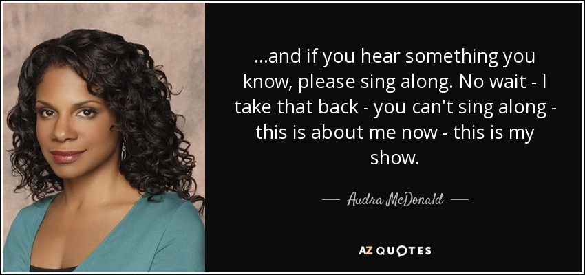 ...and if you hear something you know, please sing along. No wait - I take that back - you can't sing along - this is about me now - this is my show. - Audra McDonald