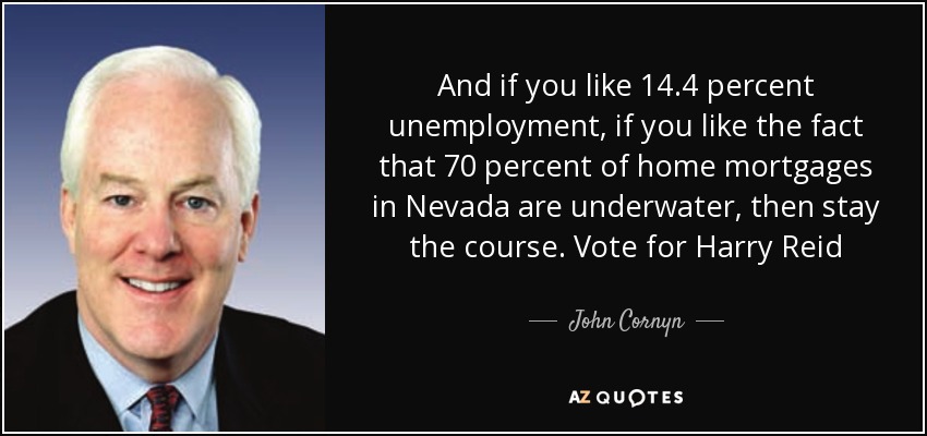 And if you like 14.4 percent unemployment, if you like the fact that 70 percent of home mortgages in Nevada are underwater, then stay the course. Vote for Harry Reid - John Cornyn