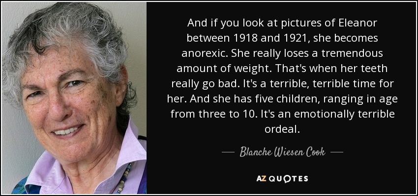 And if you look at pictures of Eleanor between 1918 and 1921, she becomes anorexic. She really loses a tremendous amount of weight. That's when her teeth really go bad. It's a terrible, terrible time for her. And she has five children, ranging in age from three to 10. It's an emotionally terrible ordeal. - Blanche Wiesen Cook
