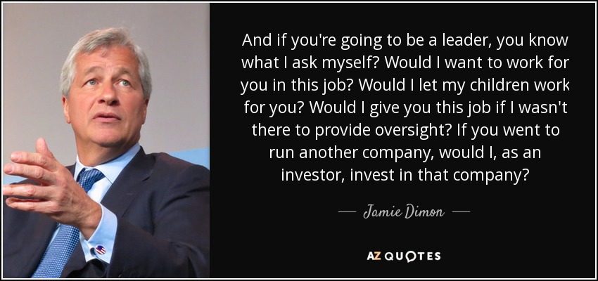 And if you're going to be a leader, you know what I ask myself? Would I want to work for you in this job? Would I let my children work for you? Would I give you this job if I wasn't there to provide oversight? If you went to run another company, would I, as an investor, invest in that company? - Jamie Dimon