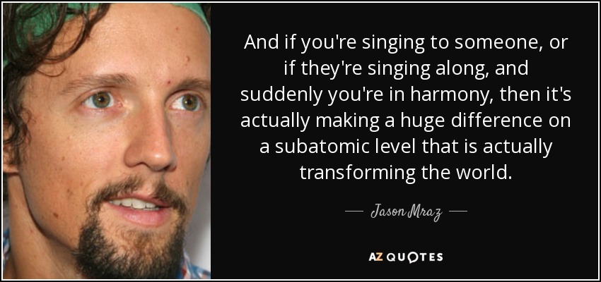And if you're singing to someone, or if they're singing along, and suddenly you're in harmony, then it's actually making a huge difference on a subatomic level that is actually transforming the world. - Jason Mraz