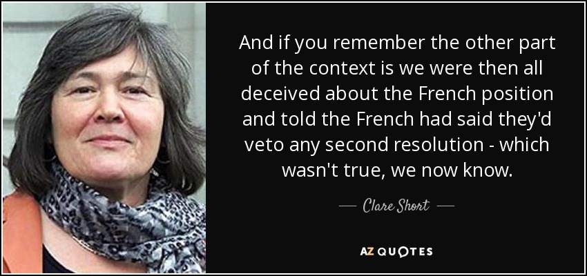 And if you remember the other part of the context is we were then all deceived about the French position and told the French had said they'd veto any second resolution - which wasn't true, we now know. - Clare Short