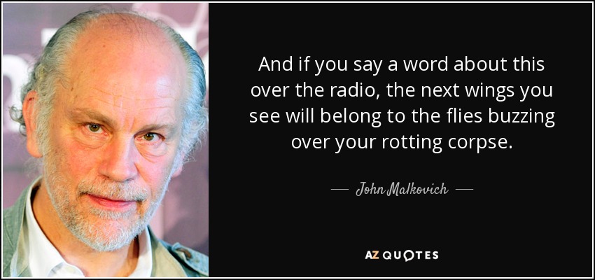 And if you say a word about this over the radio, the next wings you see will belong to the flies buzzing over your rotting corpse. - John Malkovich