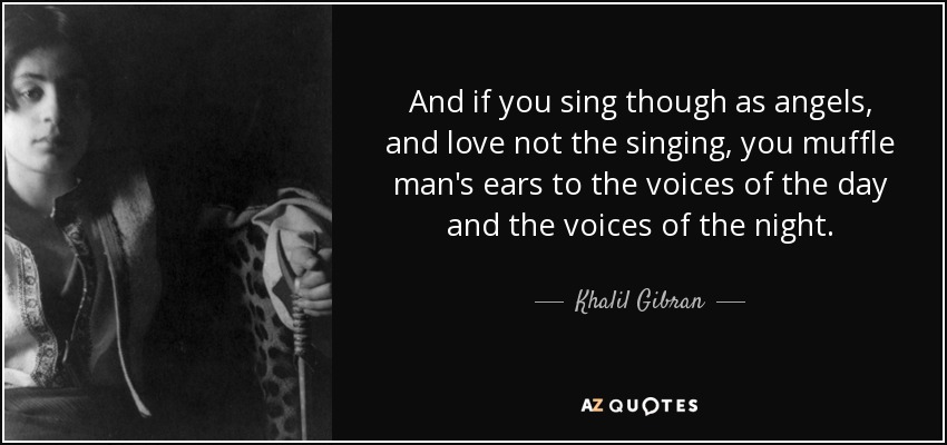 And if you sing though as angels, and love not the singing, you muffle man's ears to the voices of the day and the voices of the night. - Khalil Gibran