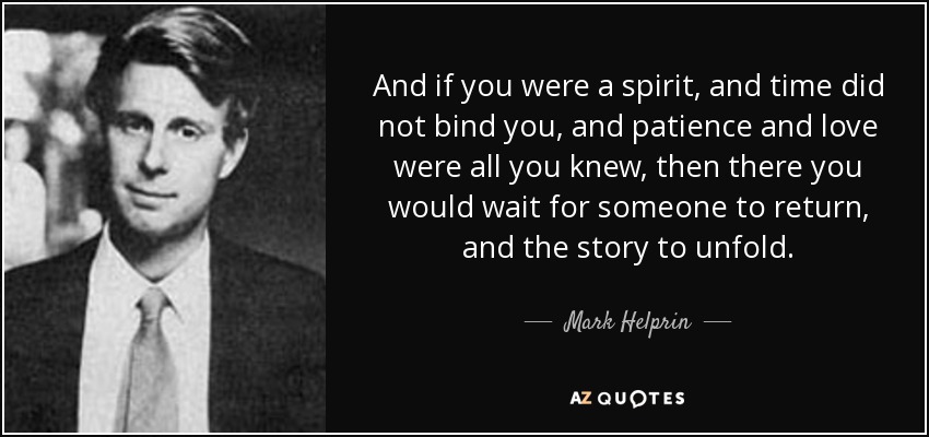 And if you were a spirit, and time did not bind you, and patience and love were all you knew, then there you would wait for someone to return, and the story to unfold. - Mark Helprin