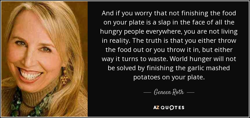 And if you worry that not finishing the food on your plate is a slap in the face of all the hungry people everywhere, you are not living in reality. The truth is that you either throw the food out or you throw it in, but either way it turns to waste. World hunger will not be solved by finishing the garlic mashed potatoes on your plate. - Geneen Roth