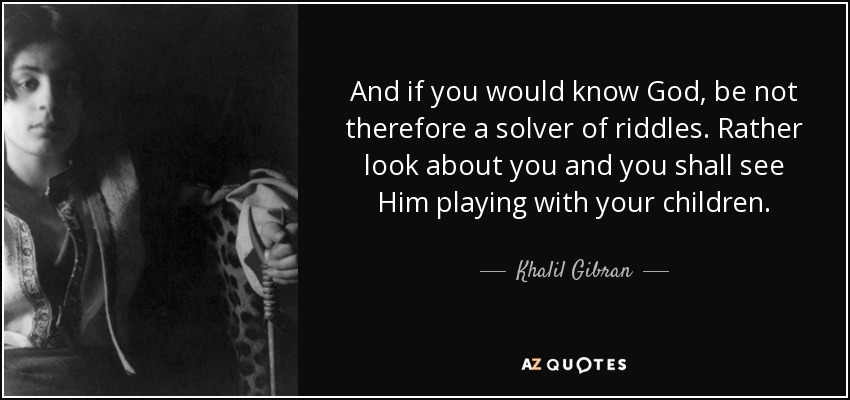 And if you would know God, be not therefore a solver of riddles. Rather look about you and you shall see Him playing with your children. - Khalil Gibran