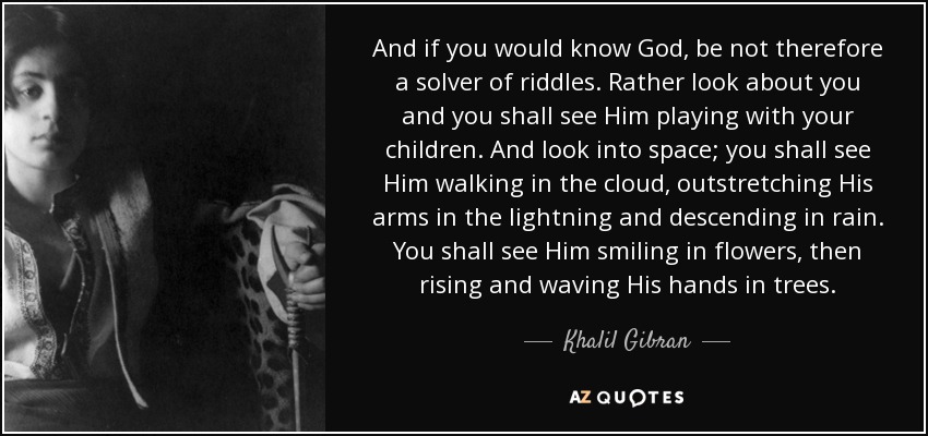 And if you would know God, be not therefore a solver of riddles. Rather look about you and you shall see Him playing with your children. And look into space; you shall see Him walking in the cloud, outstretching His arms in the lightning and descending in rain. You shall see Him smiling in flowers, then rising and waving His hands in trees. - Khalil Gibran